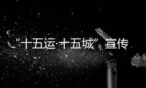 “十五運·十五城”宣傳活動首站將于12月18日走進(jìn)北京