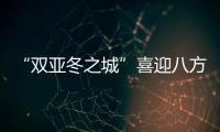 “雙亞冬之城”喜迎八方客 亞洲健兒共赴“冰雪之約”
