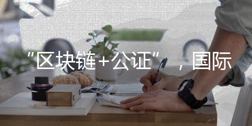 “區(qū)塊鏈+公證”，國際化知識產(chǎn)權(quán)保護有新招