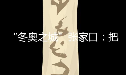 “冬奧之城”張家口：把城市聯(lián)賽“流量”轉(zhuǎn)化為經(jīng)濟“增量”