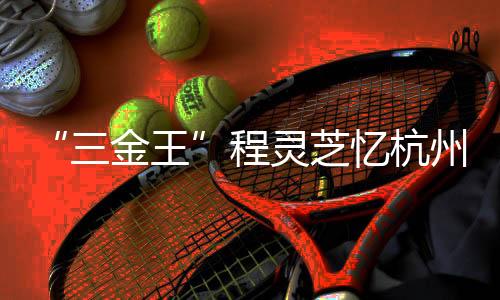“三金王”程靈芝憶杭州亞運(yùn)會經(jīng)歷：全力以赴 執(zhí)著熱愛