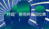 “村超”賽場將首迎拉美及加勒比地區(qū)駐華外交官聯(lián)隊