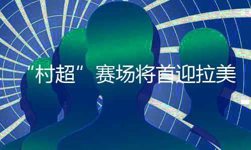 “村超”賽場(chǎng)將首迎拉美及加勒比地區(qū)駐華外交官聯(lián)隊(duì)
