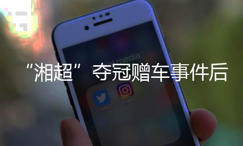 “湘超”奪冠贈車事件后續(xù)：企業(yè)困難中再送獎勵 足協(xié)為善意發(fā)聲