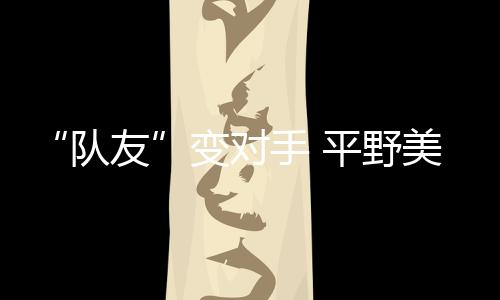 “隊友”變對手 平野美宇:孫穎莎有很多值得我學(xué)習(xí)的地方