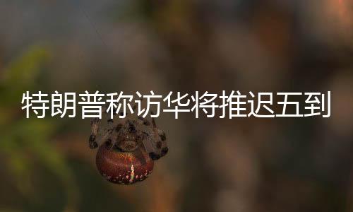 特朗普稱訪華將推遲五到六周，中方回應(yīng)