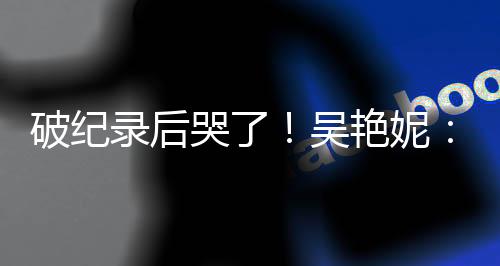 破紀錄后哭了！吳艷妮：有機會為國爭光就要戰(zhàn)斗到底