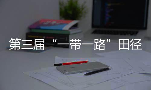 第三屆“一帶一路”田徑邀請賽開賽 陳佳鵬、葛曼棋挺進百米復賽