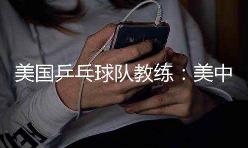 美國乒乓球隊(duì)教練：美中合作參賽推動(dòng)項(xiàng)目交流與發(fā)展