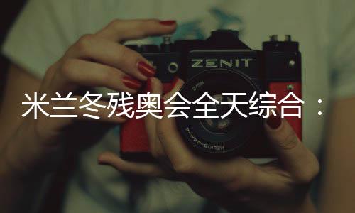 米蘭冬殘奧會(huì)全天綜合:常常奏響的國(guó)歌 超出期待的收獲