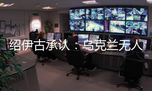 紹伊古承認：烏克蘭無人機發(fā)展飛速，俄羅斯沒啥安全地方了