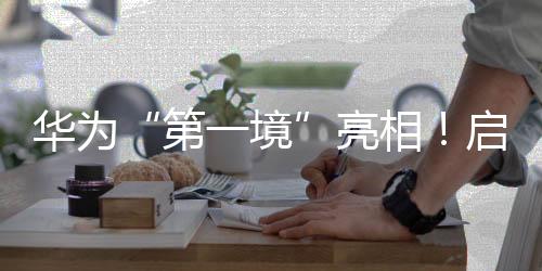 華為“第一境”亮相！啟境汽車今年將推兩款新車，CEO劉嘉銘：啟境是再造廣汽的第一戰(zhàn)