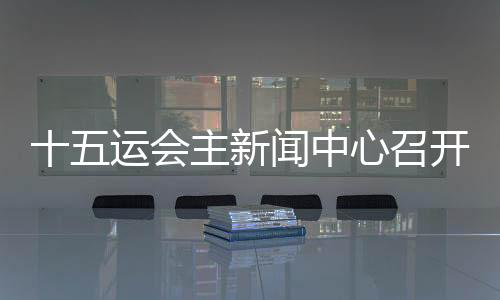 十五運(yùn)會(huì)主新聞中心召開(kāi)首場(chǎng)新聞發(fā)布會(huì) 各地記者將感受“細(xì)節(jié)之處見(jiàn)溫暖”