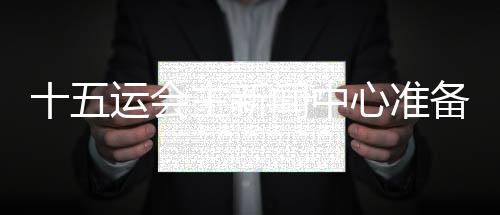 十五運會主新聞中心準備就緒 召開首場新聞發(fā)布會
