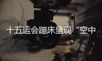 十五運會蹦床呈現(xiàn)“空中芭蕾” 賽制改革夯實后備人才基礎