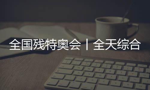 全國(guó)殘?zhí)貖W會(huì)丨全天綜合：追夢(mèng)未止，出彩不停