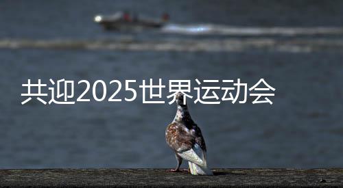 共迎2025世界運(yùn)動(dòng)會(huì)盛會(huì) 成都將打造30個(gè)“世運(yùn)空間”