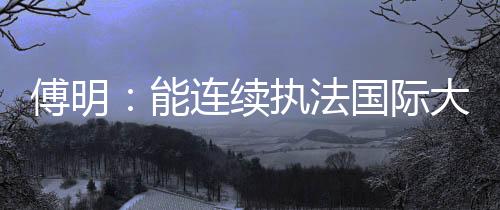 傅明:能連續(xù)執(zhí)法國際大賽 已證明中國裁判員的水平