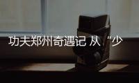 功夫鄭州奇遇記 從“少林”到“八極”，不停息的功夫夢(mèng)