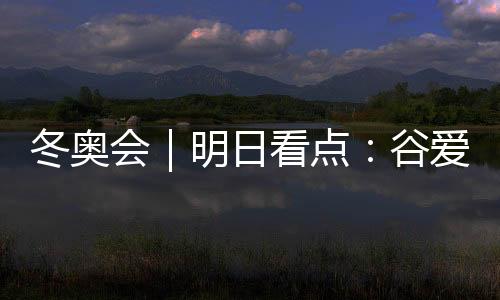 冬奧會(huì)｜明日看點(diǎn)：谷愛(ài)凌攜手隊(duì)友沖擊中國(guó)軍團(tuán)首金