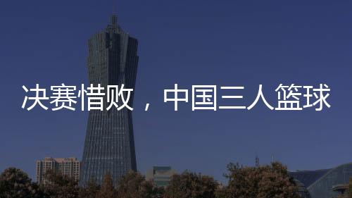 決賽惜敗，中國三人籃球男隊(duì)仍創(chuàng)亞洲杯最佳戰(zhàn)績