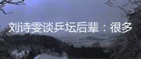 劉詩雯談乒壇后輩：很多年輕隊員展示出不俗實力