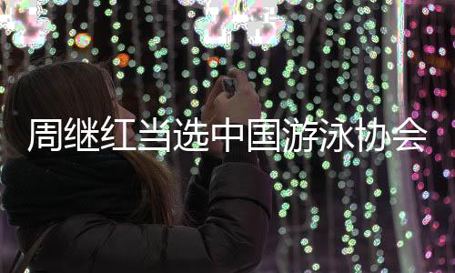 周繼紅當(dāng)選中國(guó)游泳協(xié)會(huì)主席、中國(guó)跳水協(xié)會(huì)主席