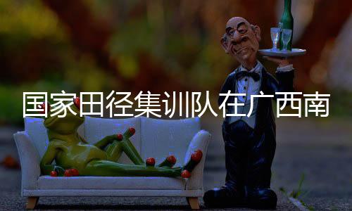 國家田徑集訓(xùn)隊在廣西南寧進行第一階段冬訓(xùn)