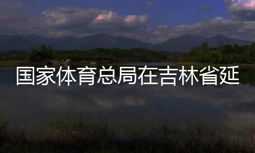 國(guó)家體育總局在吉林省延邊市設(shè)立足球青訓(xùn)中心