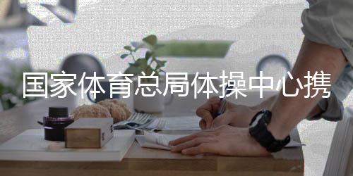 國(guó)家體育總局體操中心攜手廣西推動(dòng)體操事業(yè)發(fā)展