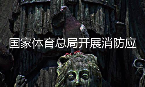 國家體育總局開展消防應急演練筑牢安全“防火墻”