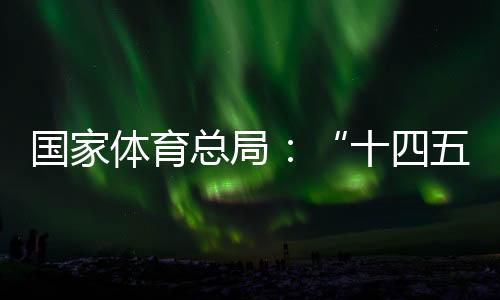 國家體育總局：“十四五”以來體育產業(yè)穩(wěn)步發(fā)展，年均增速10.3%