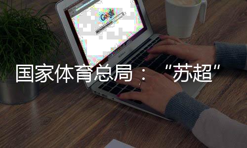 國(guó)家體育總局：“蘇超”帶動(dòng)江蘇全域多場(chǎng)景消費(fèi)380億元