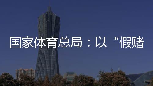 國家體育總局：以“假賭黑”治理為契機(jī)，重拳整治足球、象棋發(fā)展亂象