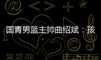 國青男籃主帥曲紹斌：孩子們頂住壓力完成了任務(wù)
