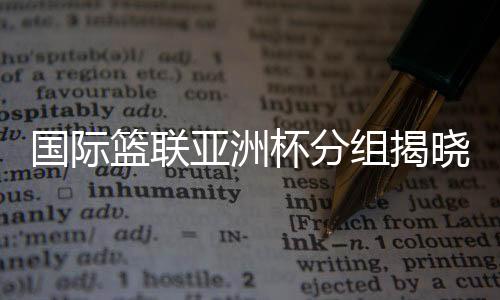 國際籃聯(lián)亞洲杯分組揭曉 中國男籃與約旦隊同組