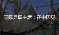 國際乒聯(lián)主席：在中國見證WTT大滿貫賽“羽翼漸豐”