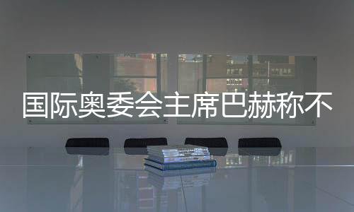 國(guó)際奧委會(huì)主席巴赫稱(chēng)不再連任 新主席將于明年6月接任