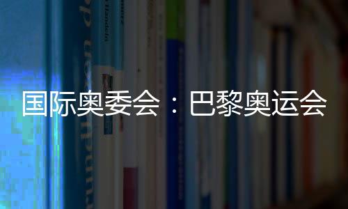 國(guó)際奧委會(huì):巴黎奧運(yùn)會(huì)將成為人類追求卓越和團(tuán)結(jié)的象征