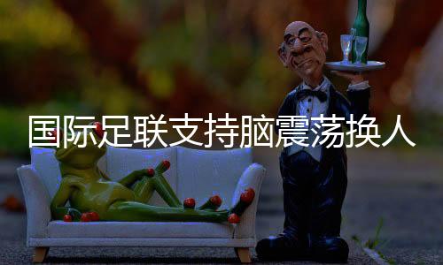 國際足聯(lián)支持腦震蕩換人正式納入比賽規(guī)則
