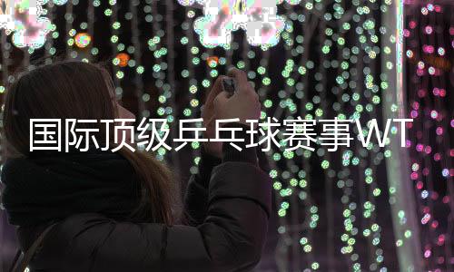 國(guó)際頂級(jí)乒乓球賽事WTT中國(guó)大滿貫落戶北京