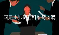 國足主帥伊萬科維奇：滿意球員拼搏、激情的態(tài)度