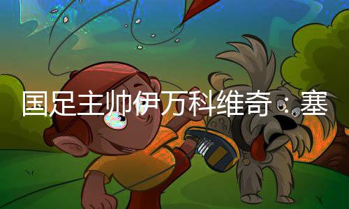 國(guó)足主帥伊萬(wàn)科維奇：塞爾吉尼奧、王鈺棟首秀達(dá)預(yù)期