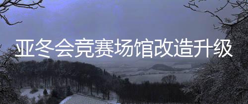 亞冬會競賽場館改造升級 現(xiàn)已全部通過驗(yàn)收
