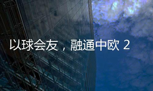 以球會友，融通中歐 2023歐通杯中歐乒乓球邀請賽在荷蘭舉行
