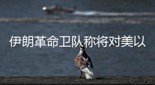 伊朗革命衛(wèi)隊(duì)稱將對(duì)美以發(fā)起“最強(qiáng)硬”打擊