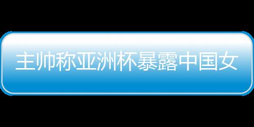 主帥稱亞洲杯暴露中國女籃問題 球隊8月將再次集訓(xùn)