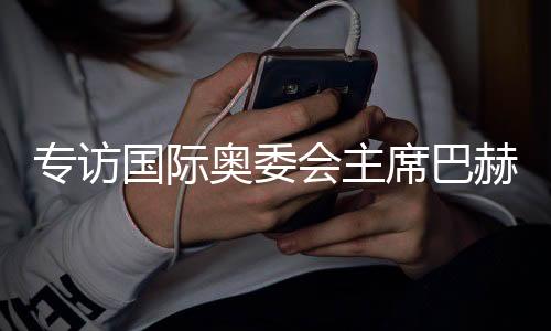 專訪國際奧委會(huì)主席巴赫：掌舵奧林匹克運(yùn)動(dòng)12年，成就與遺憾