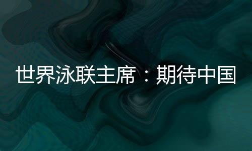 世界泳聯(lián)主席：期待中國隊(duì)在巴黎奧運(yùn)會(huì)水上項(xiàng)目大放異彩