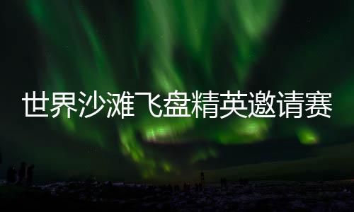 世界沙灘飛盤精英邀請(qǐng)賽再臨三亞 搭建全球飛盤青年交流舞臺(tái)